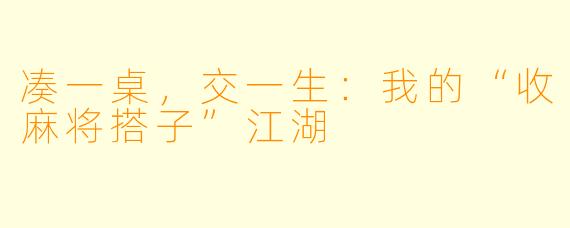 凑一桌,交一生:我的“收麻将搭子”江湖