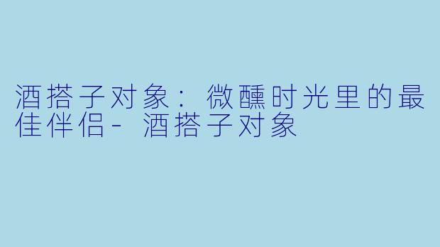 酒搭子对象：微醺时光里的最佳伴侣-酒搭子对象