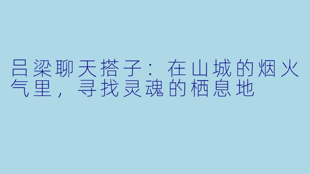 吕梁聊天搭子：在山城的烟火气里，寻找灵魂的栖息地