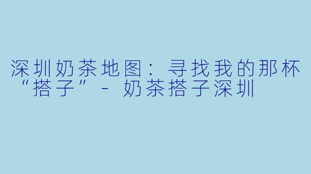深圳奶茶地图：寻找我的那杯“搭子”-奶茶搭子深圳