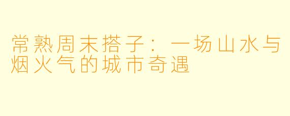 常熟周末搭子：一场山水与烟火气的城市奇遇