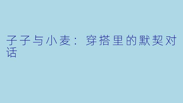 子子与小麦:穿搭里的默契对话