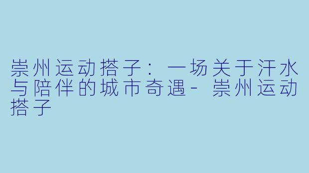 崇州运动搭子:一场关于汗水与陪伴的城市奇遇-崇州运动搭子