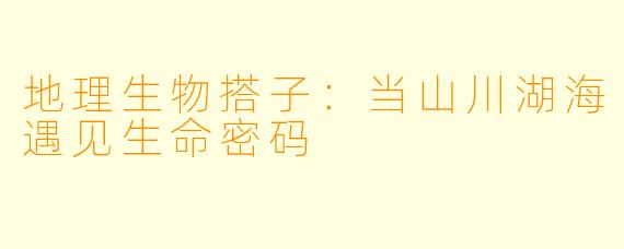 地理生物搭子：当山川湖海遇见生命密码