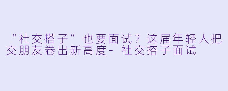 “社交搭子”也要面试？这届年轻人把交朋友卷出新高度