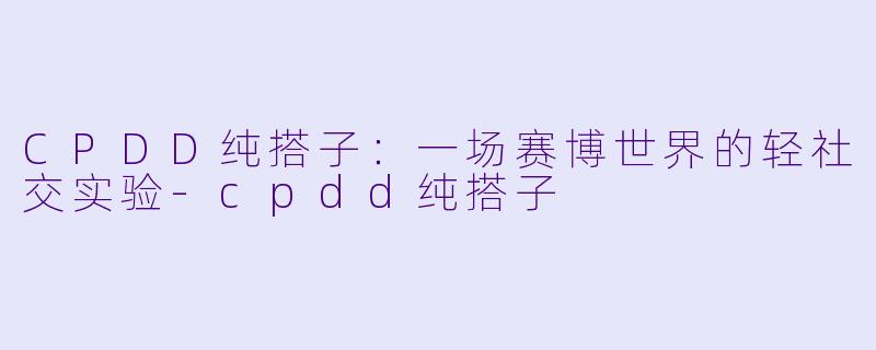 CPDD纯搭子:一场赛博世界的轻社交实验-cpdd纯搭子
