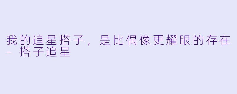我的追星搭子，是比偶像更耀眼的存在-搭子追星