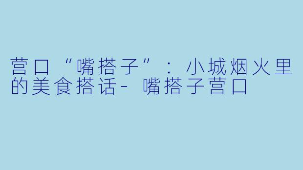 营口“嘴搭子”:小城烟火里的美食搭话-嘴搭子营口