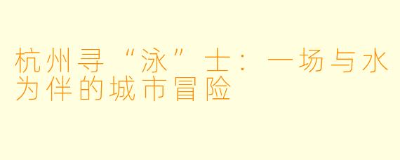 杭州寻“泳”士:一场与水为伴的城市冒险