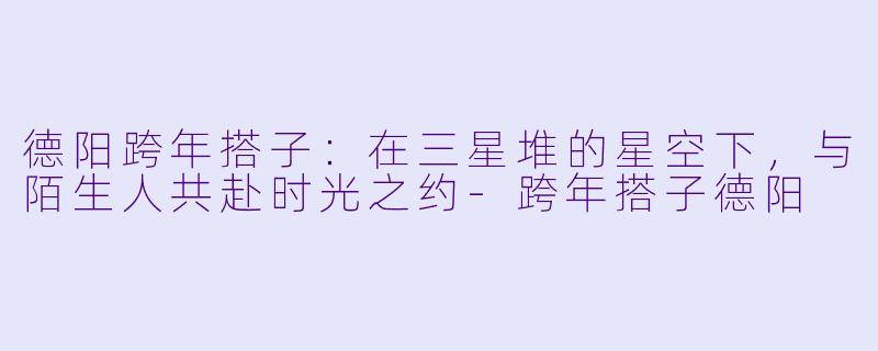 德阳跨年搭子：在三星堆的星空下，与陌生人共赴时光之约-跨年搭子德阳