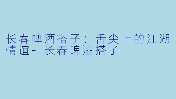 长春啤酒搭子：舌尖上的江湖情谊-长春啤酒搭子
