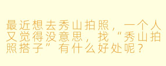 最近想去秀山拍照,一个人又觉得没意思,找“秀山拍照搭子”有什么好处呢?