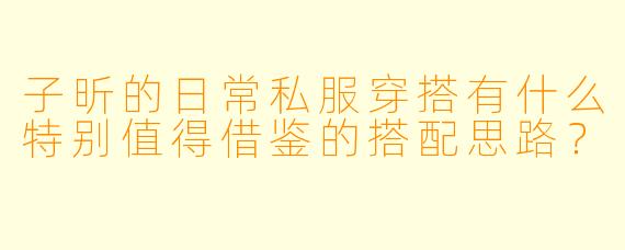 子昕的日常私服穿搭有什么特别值得借鉴的搭配思路？