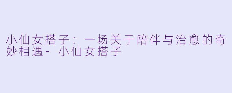 小仙女搭子:一场关于陪伴与治愈的奇妙相遇-小仙女搭子