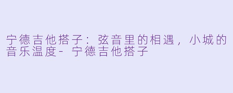 宁德吉他搭子：弦音里的相遇，小城的音乐温度-宁德吉他搭子