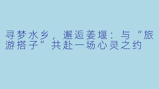 寻梦水乡，邂逅姜堰：与“旅游搭子”共赴一场心灵之约