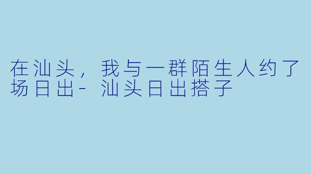 在汕头，我与一群陌生人约了场日出-汕头日出搭子