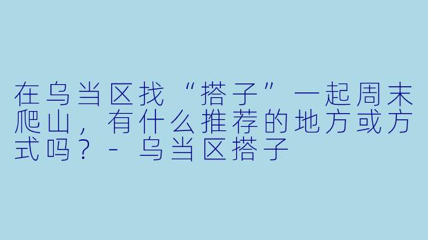 在乌当区找“搭子”一起周末爬山,有什么推荐的地方或方式吗?-乌当区搭子