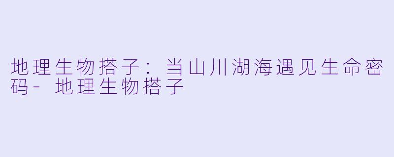 地理生物搭子：当山川湖海遇见生命密码-地理生物搭子