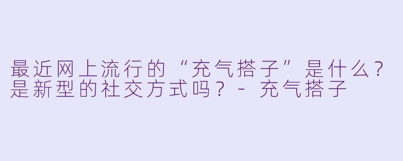 最近网上流行的“充气搭子”是什么？是新型的社交方式吗？-充气搭子