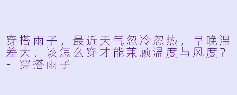 穿搭雨子,最近天气忽冷忽热,早晚温差大,该怎么穿才能兼顾温度与风度?-穿搭雨子