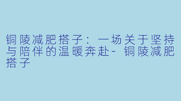 铜陵减肥搭子：一场关于坚持与陪伴的温暖奔赴-铜陵减肥搭子