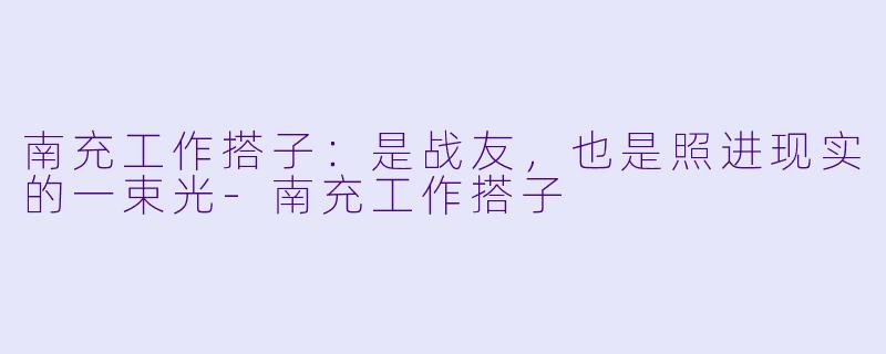 南充工作搭子：是战友，也是照进现实的一束光-南充工作搭子