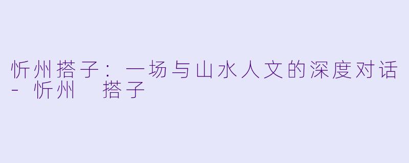 忻州搭子:一场与山水人文的深度对话-忻州 搭子