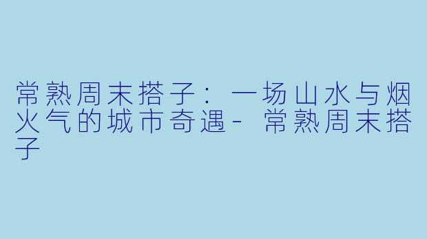 常熟周末搭子：一场山水与烟火气的城市奇遇-常熟周末搭子