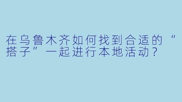 在乌鲁木齐如何找到合适的“搭子”一起进行本地活动？