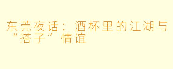 东莞夜话:酒杯里的江湖与“搭子”情谊