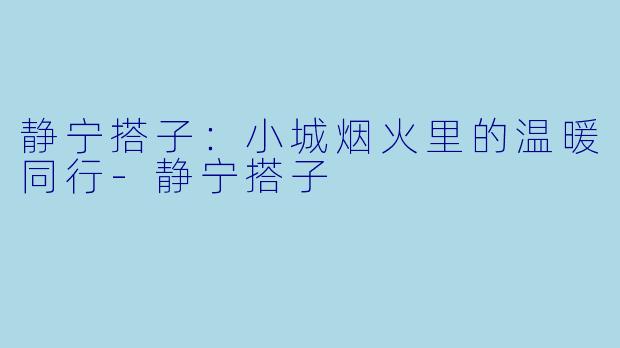 静宁搭子：小城烟火里的温暖同行-静宁搭子