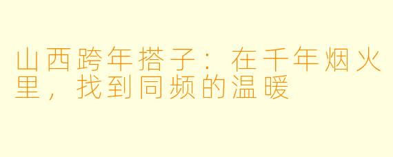 山西跨年搭子：在千年烟火里，找到同频的温暖