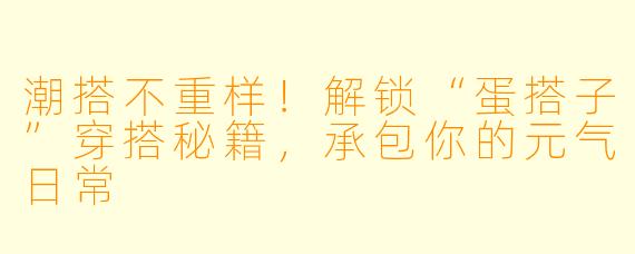 潮搭不重样!解锁“蛋搭子”穿搭秘籍,承包你的元气日常