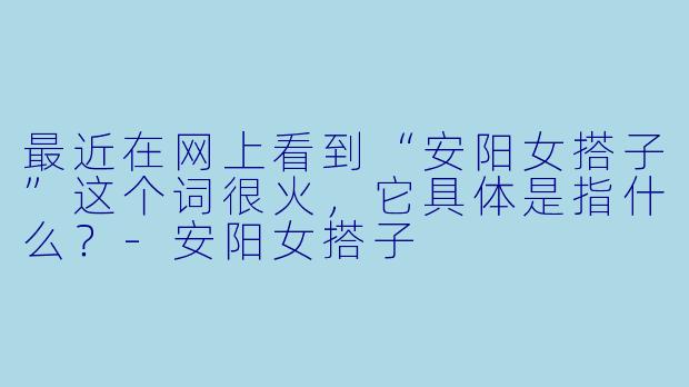 最近在网上看到“安阳女搭子”这个词很火,它具体是指什么?-安阳女搭子