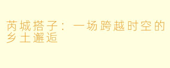 芮城搭子:一场跨越时空的乡土邂逅