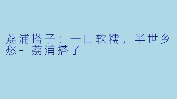 荔浦搭子:一口软糯,半世乡愁-荔浦搭子