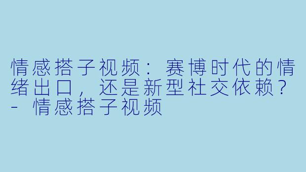 情感搭子视频：赛博时代的情绪出口，还是新型社交依赖？-情感搭子视频