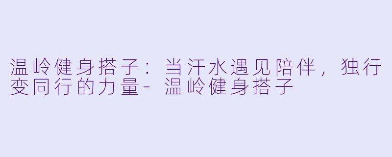 温岭健身搭子:当汗水遇见陪伴,独行变同行的力量-温岭健身搭子