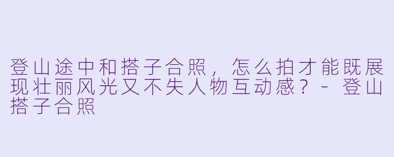 登山途中和搭子合照，怎么拍才能既展现壮丽风光又不失人物互动感？-登山搭子合照