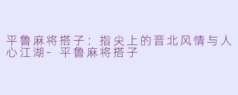 平鲁麻将搭子：指尖上的晋北风情与人心江湖-平鲁麻将搭子