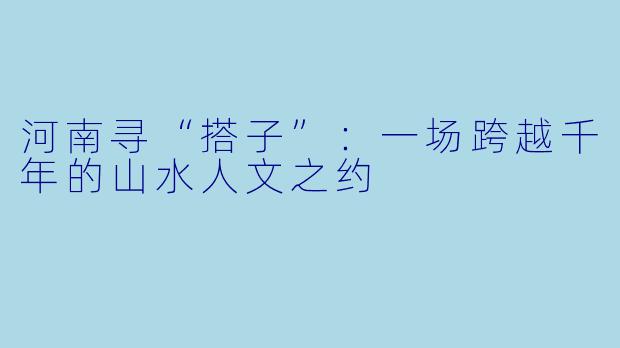 河南寻“搭子”:一场跨越千年的山水人文之约