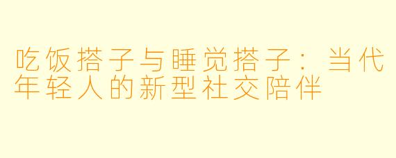 吃饭搭子与睡觉搭子:当代年轻人的新型社交陪伴