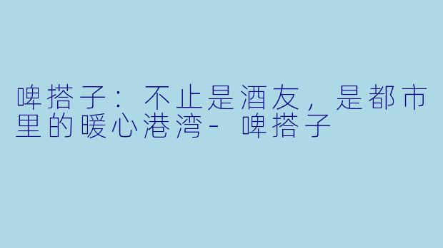 啤搭子:不止是酒友,是都市里的暖心港湾-啤搭子