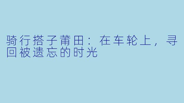 骑行搭子莆田:在车轮上,寻回被遗忘的时光