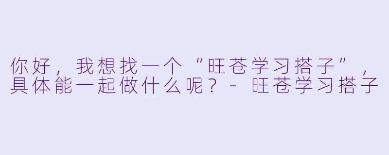 你好，我想找一个“旺苍学习搭子”，具体能一起做什么呢？-旺苍学习搭子