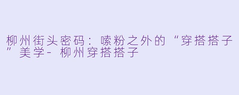柳州街头密码:嗦粉之外的“穿搭搭子”美学-柳州穿搭搭子