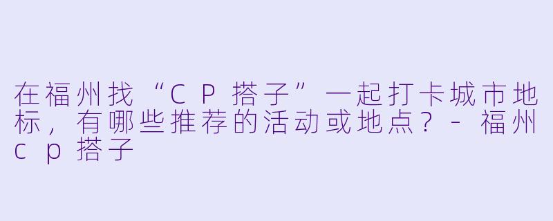 在福州找“CP搭子”一起打卡城市地标，有哪些推荐的活动或地点？-福州cp搭子