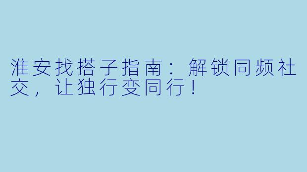 淮安找搭子指南：解锁同频社交，让独行变同行！