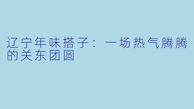 辽宁年味搭子:一场热气腾腾的关东团圆